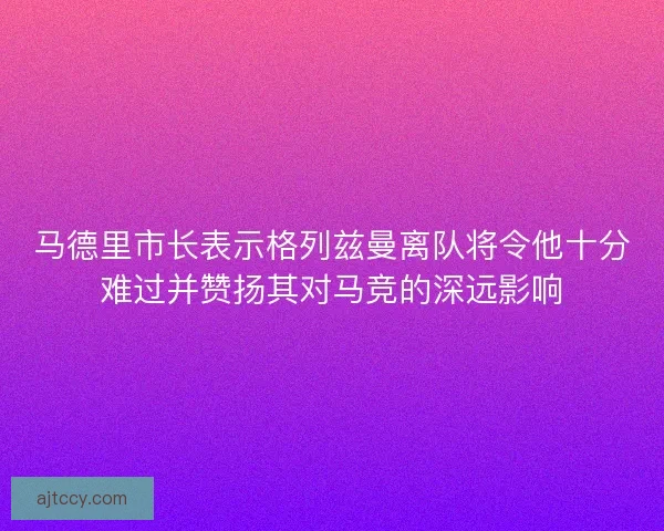 马德里市长表示格列兹曼离队将令他十分难过并赞扬其对马竞的深远影响