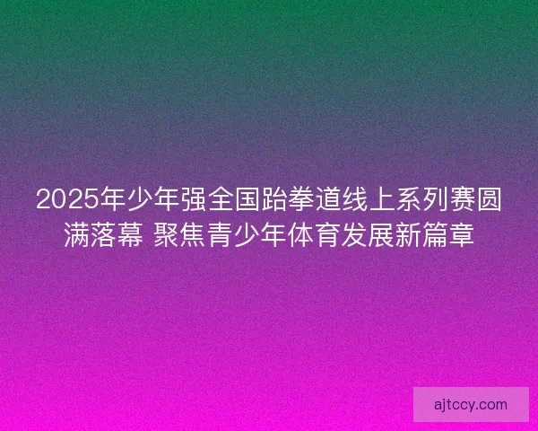 2025年少年强全国跆拳道线上系列赛圆满落幕 聚焦青少年体育发展新篇章