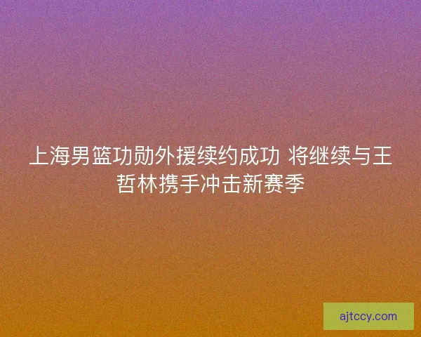 上海男篮功勋外援续约成功 将继续与王哲林携手冲击新赛季