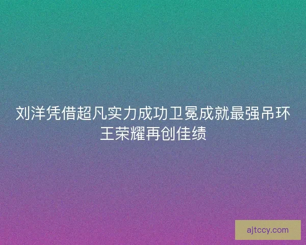 刘洋凭借超凡实力成功卫冕成就最强吊环王荣耀再创佳绩