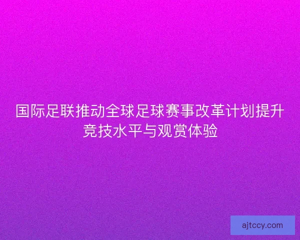 国际足联推动全球足球赛事改革计划提升竞技水平与观赏体验